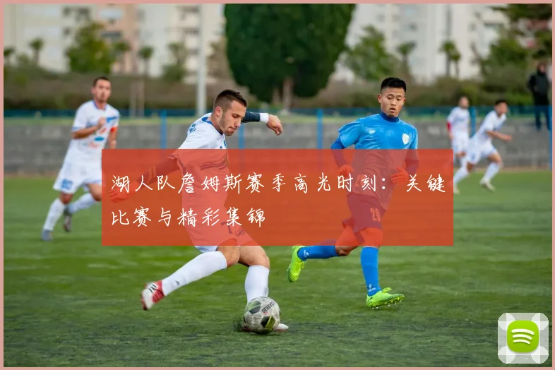 湖人队詹姆斯赛季高光时刻：关键比赛与精彩集锦