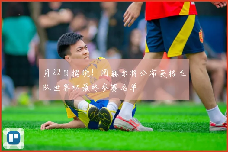 月22日揭晓！图赫尔将公布英格兰队世界杯最终参赛名单