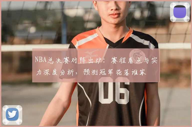NBA总决赛对阵出炉:赛程看点与实力深度分析,预测冠军花落谁家