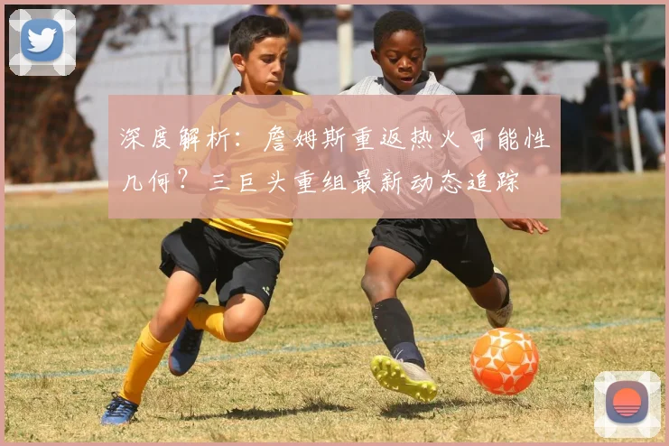 深度解析：詹姆斯重返热火可能性几何？三巨头重组最新动态追踪