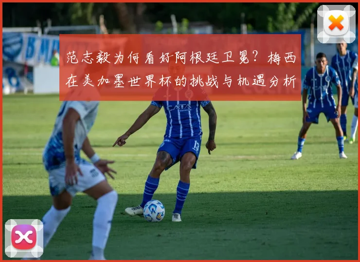 范志毅为何看好阿根廷卫冕?梅西在美加墨世界杯的挑战与机遇分析
