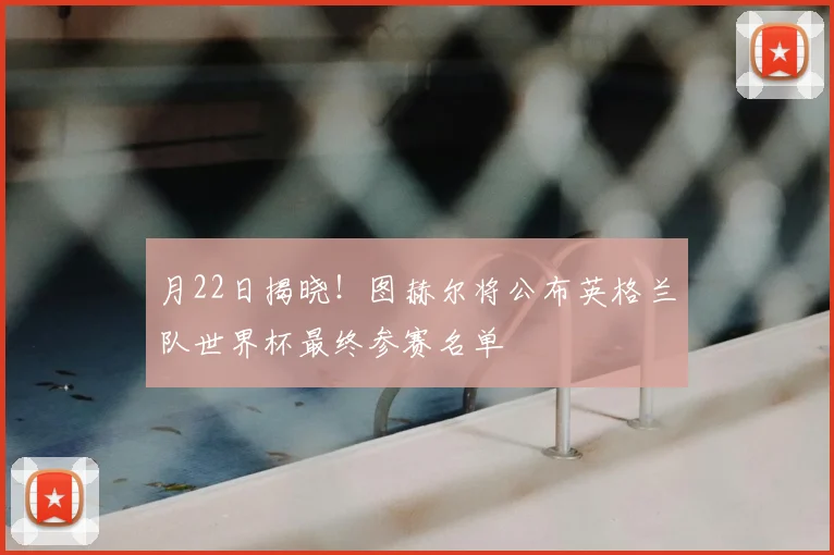 月22日揭晓！图赫尔将公布英格兰队世界杯最终参赛名单
