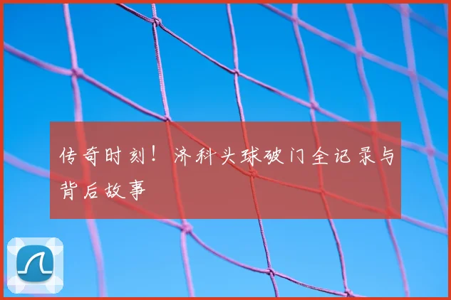 传奇时刻!济科头球破门全记录与背后故事