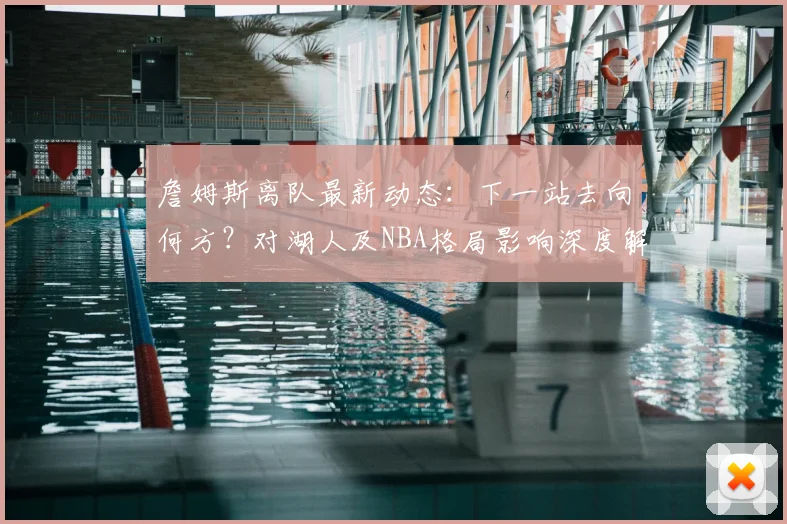 詹姆斯离队最新动态:下一站去向何方?对湖人及NBA格局影响深度解析