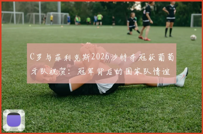 C罗与菲利克斯2026沙特夺冠获葡萄牙队祝贺：冠军背后的国家队情谊与最新动态解读