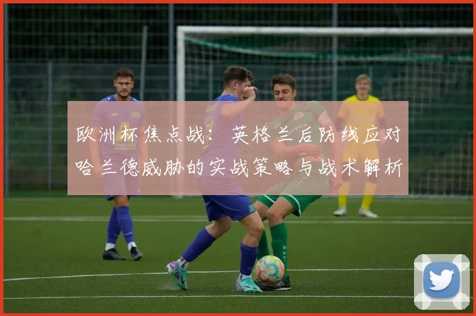 欧洲杯焦点战:英格兰后防线应对哈兰德威胁的实战策略与战术解析